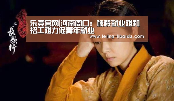 乐竞官网|河南周口:破解就业难和招工难力促青年就业
